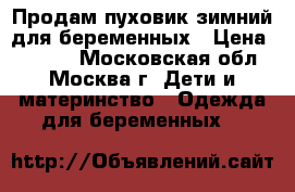 Продам пуховик зимний для беременных › Цена ­ 6 200 - Московская обл., Москва г. Дети и материнство » Одежда для беременных   